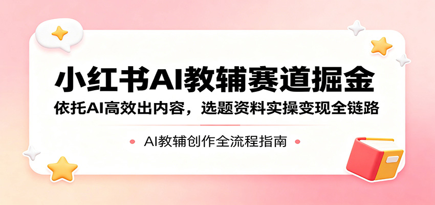 小红书AI教辅赛道掘金：依托AI高效出内容，选题资料实操变现全链路-低成本创业项目大全｜短视频带货+AI副业变现｜知行创业网