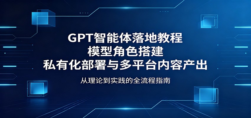 GPT智能体落地教程：模型角色搭建，私有化部署与多平台内容产出-低成本创业项目大全｜短视频带货+AI副业变现｜知行创业网