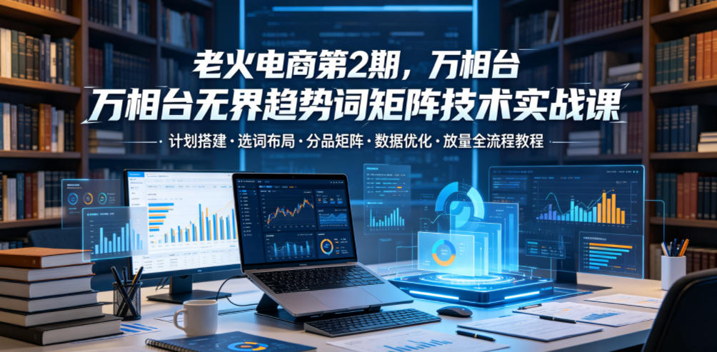 老火电商第2期，万相台无界趋势词矩阵技术实战课，计划搭建・选词布局・分品矩阵・数据优化・放量全流程教程-低成本创业项目大全｜短视频带货+AI副业变现｜知行创业网