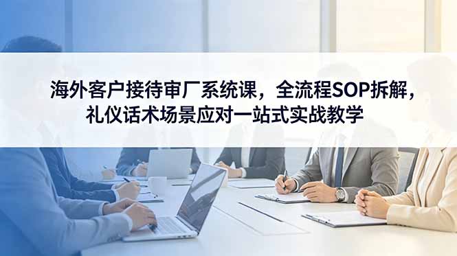（18772期）海外客户接待审厂系统课，全流程SOP拆解，礼仪话术场景应对一站式实战教学-低成本创业项目大全｜短视频带货+AI副业变现｜知行创业网