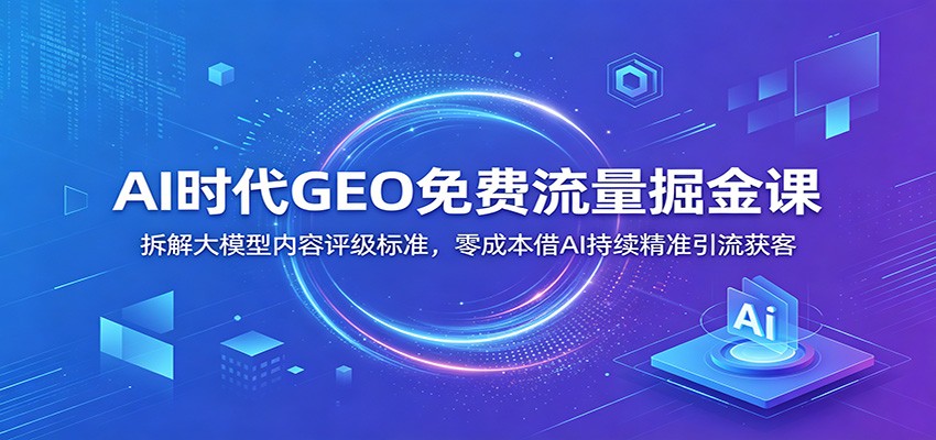 AI时代GEO免费流量掘金课：拆解大模型内容评级标准，零成本借AI持续精准引流获客-低成本创业项目大全｜短视频带货+AI副业变现｜知行创业网