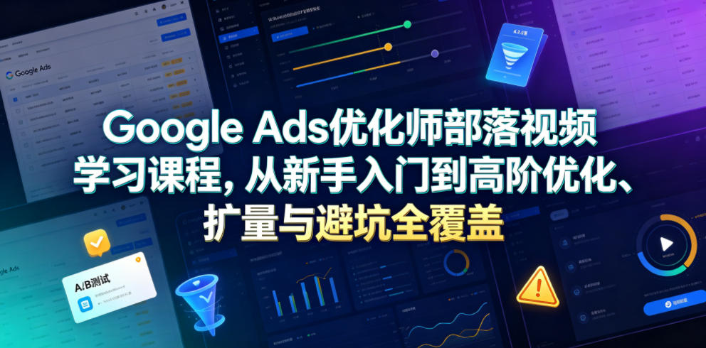 Google Ads优化师部落视频学习课程，从新手入门到高阶优化、扩量与避坑全覆盖（更新2026）-低成本创业项目大全｜短视频带货+AI副业变现｜知行创业网