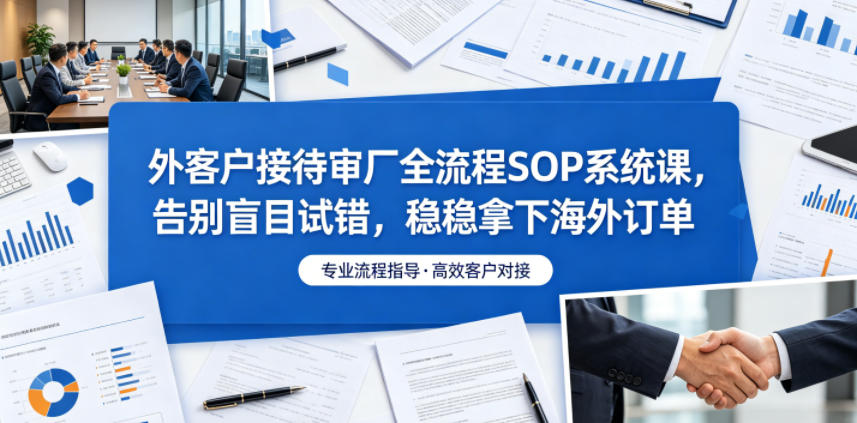 外客户接待审厂全流程SOP系统课，告别盲目试错，稳稳拿下海外订单-低成本创业项目大全｜短视频带货+AI副业变现｜知行创业网