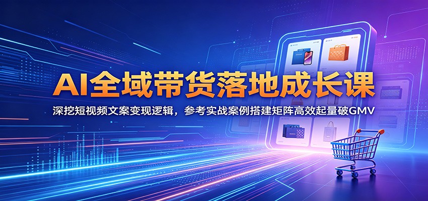AI全域带货落地成长课：深挖短视频文案变现逻辑，参考实战案例搭建矩阵高效起量破GMV-低成本创业项目大全｜短视频带货+AI副业变现｜知行创业网