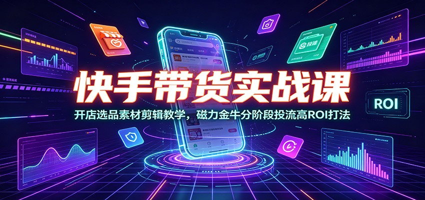 快手带货实战课：开店选品素材剪辑教学，磁力金牛分阶段投流高ROI打法-低成本创业项目大全｜短视频带货+AI副业变现｜知行创业网